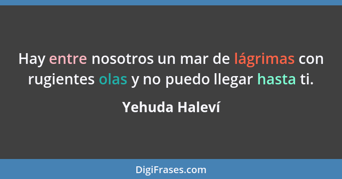 Hay entre nosotros un mar de lágrimas con rugientes olas y no puedo llegar hasta ti.... - Yehuda Haleví