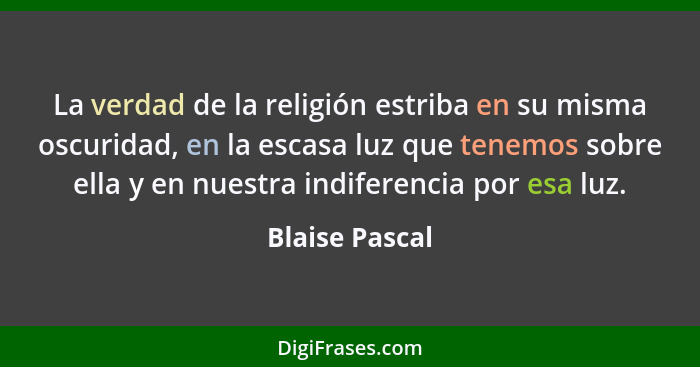 La verdad de la religión estriba en su misma oscuridad, en la escasa luz que tenemos sobre ella y en nuestra indiferencia por esa luz.... - Blaise Pascal