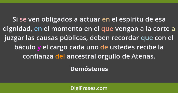 Si se ven obligados a actuar en el espíritu de esa dignidad, en el momento en el que vengan a la corte a juzgar las causas públicas, debe... - Demóstenes