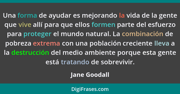 Una forma de ayudar es mejorando la vida de la gente que vive allí para que ellos formen parte del esfuerzo para proteger el mundo natu... - Jane Goodall
