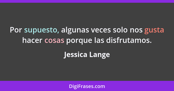 Por supuesto, algunas veces solo nos gusta hacer cosas porque las disfrutamos.... - Jessica Lange