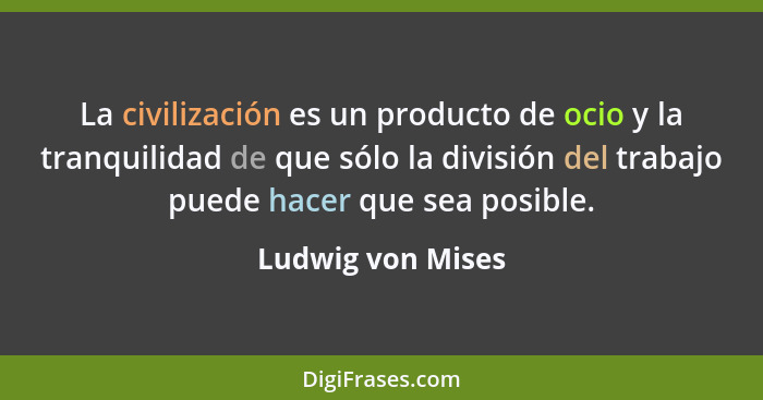 La civilización es un producto de ocio y la tranquilidad de que sólo la división del trabajo puede hacer que sea posible.... - Ludwig von Mises