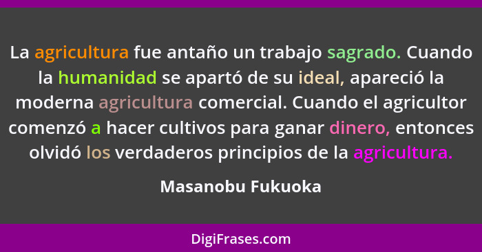 La agricultura fue antaño un trabajo sagrado. Cuando la humanidad se apartó de su ideal, apareció la moderna agricultura comercial.... - Masanobu Fukuoka