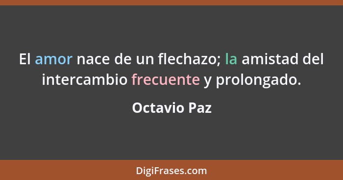 El amor nace de un flechazo; la amistad del intercambio frecuente y prolongado.... - Octavio Paz