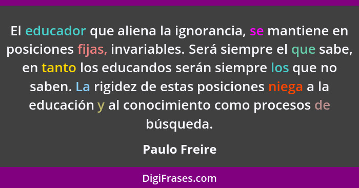 El educador que aliena la ignorancia, se mantiene en posiciones fijas, invariables. Será siempre el que sabe, en tanto los educandos se... - Paulo Freire