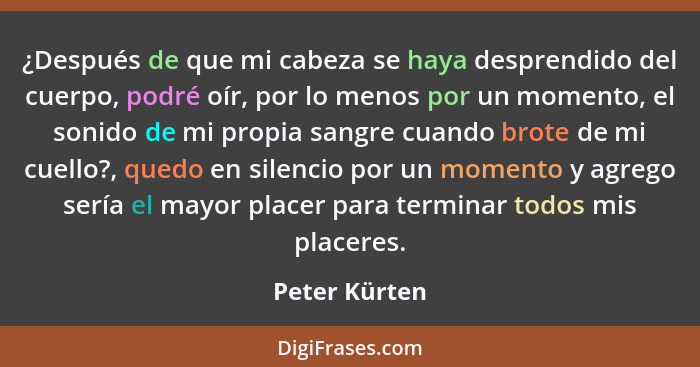 ¿Después de que mi cabeza se haya desprendido del cuerpo, podré oír, por lo menos por un momento, el sonido de mi propia sangre cuando... - Peter Kürten