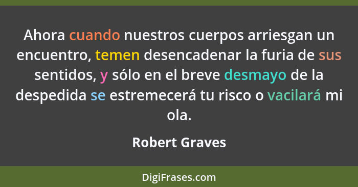 Ahora cuando nuestros cuerpos arriesgan un encuentro, temen desencadenar la furia de sus sentidos, y sólo en el breve desmayo de la de... - Robert Graves