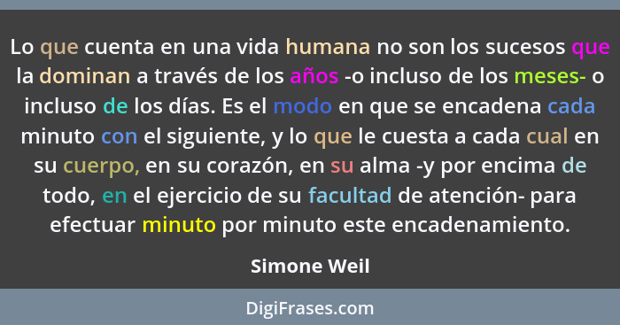 Lo que cuenta en una vida humana no son los sucesos que la dominan a través de los años -o incluso de los meses- o incluso de los días.... - Simone Weil