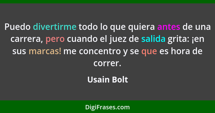 Puedo divertirme todo lo que quiera antes de una carrera, pero cuando el juez de salida grita: ¡en sus marcas! me concentro y se que es h... - Usain Bolt