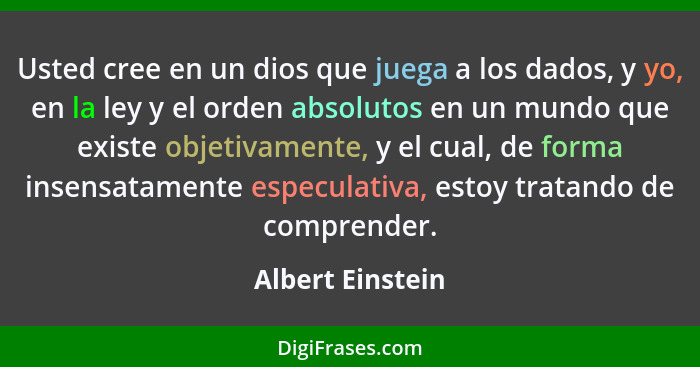 Usted cree en un dios que juega a los dados, y yo, en la ley y el orden absolutos en un mundo que existe objetivamente, y el cual, d... - Albert Einstein