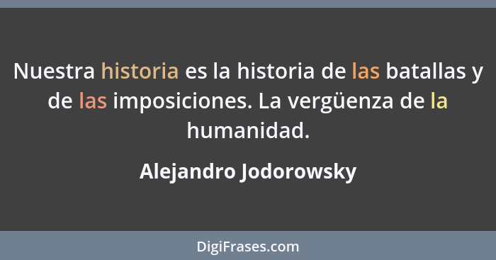 Nuestra historia es la historia de las batallas y de las imposiciones. La vergüenza de la humanidad.... - Alejandro Jodorowsky