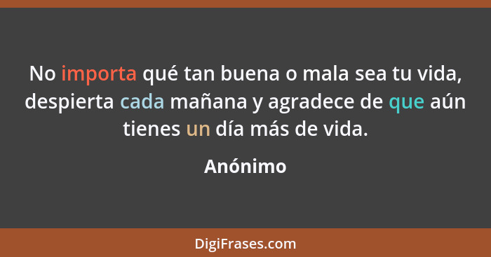 No importa qué tan buena o mala sea tu vida, despierta cada mañana y agradece de que aún tienes un día más de vida.... - Anónimo