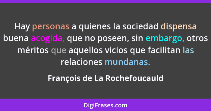 Hay personas a quienes la sociedad dispensa buena acogida, que no poseen, sin embargo, otros méritos que aquellos vicio... - François de La Rochefoucauld