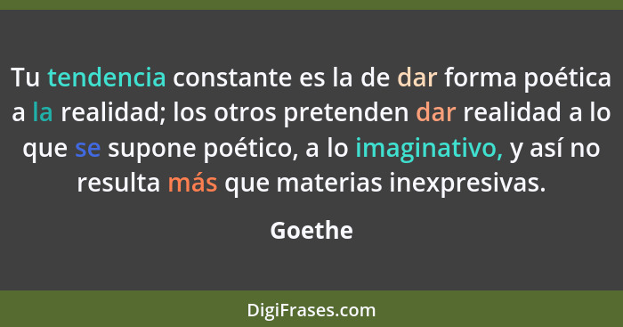 Tu tendencia constante es la de dar forma poética a la realidad; los otros pretenden dar realidad a lo que se supone poético, a lo imaginativ... - Goethe