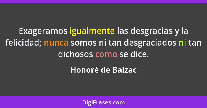 Exageramos igualmente las desgracias y la felicidad; nunca somos ni tan desgraciados ni tan dichosos como se dice.... - Honoré de Balzac