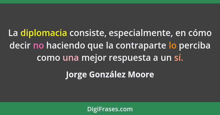 La diplomacia consiste, especialmente, en cómo decir no haciendo que la contraparte lo perciba como una mejor respuesta a un sí... - Jorge González Moore