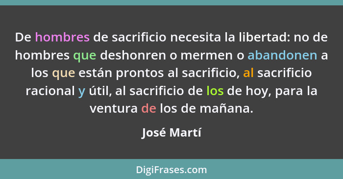 De hombres de sacrificio necesita la libertad: no de hombres que deshonren o mermen o abandonen a los que están prontos al sacrificio, al... - José Martí