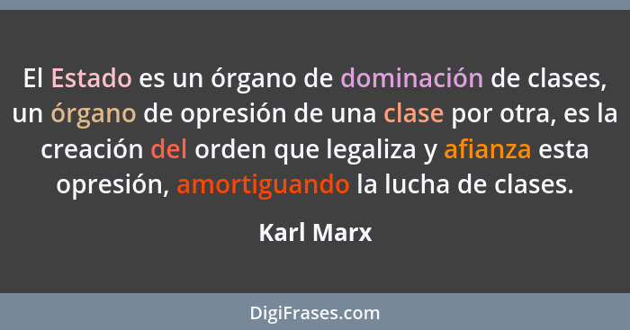 El Estado es un órgano de dominación de clases, un órgano de opresión de una clase por otra, es la creación del orden que legaliza y afian... - Karl Marx