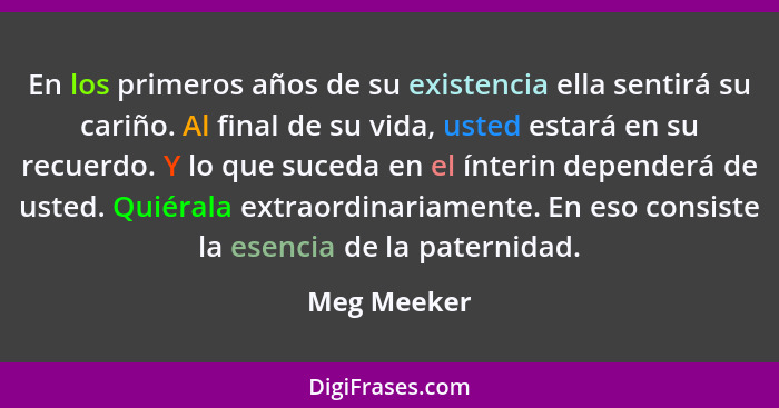 En los primeros años de su existencia ella sentirá su cariño. Al final de su vida, usted estará en su recuerdo. Y lo que suceda en el ínt... - Meg Meeker