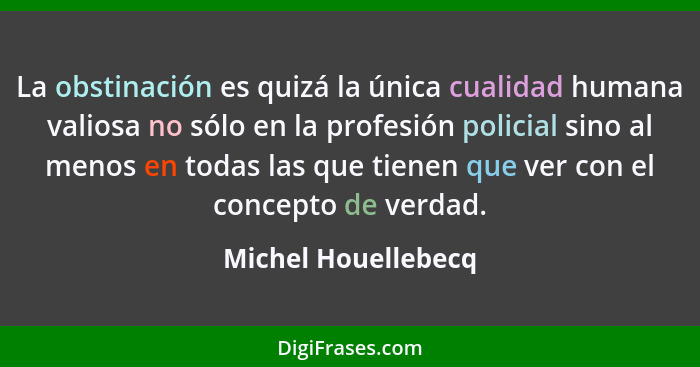 La obstinación es quizá la única cualidad humana valiosa no sólo en la profesión policial sino al menos en todas las que tienen q... - Michel Houellebecq