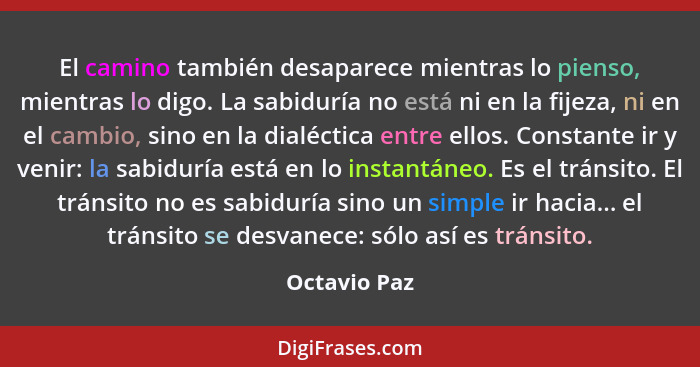 El camino también desaparece mientras lo pienso, mientras lo digo. La sabiduría no está ni en la fijeza, ni en el cambio, sino en la dia... - Octavio Paz