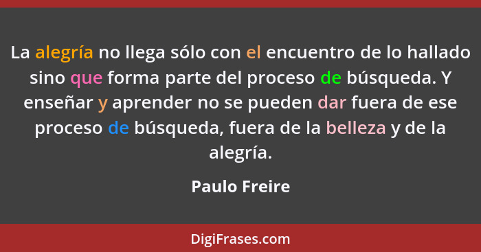 La alegría no llega sólo con el encuentro de lo hallado sino que forma parte del proceso de búsqueda. Y enseñar y aprender no se pueden... - Paulo Freire