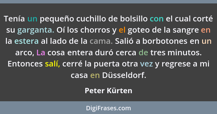 Tenía un pequeño cuchillo de bolsillo con el cual corté su garganta. Oí los chorros y el goteo de la sangre en la estera al lado de la... - Peter Kürten