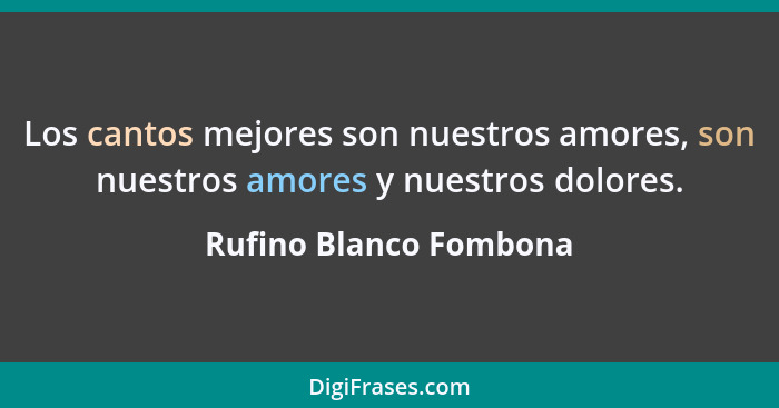 Los cantos mejores son nuestros amores, son nuestros amores y nuestros dolores.... - Rufino Blanco Fombona