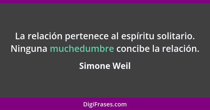 La relación pertenece al espíritu solitario. Ninguna muchedumbre concibe la relación.... - Simone Weil