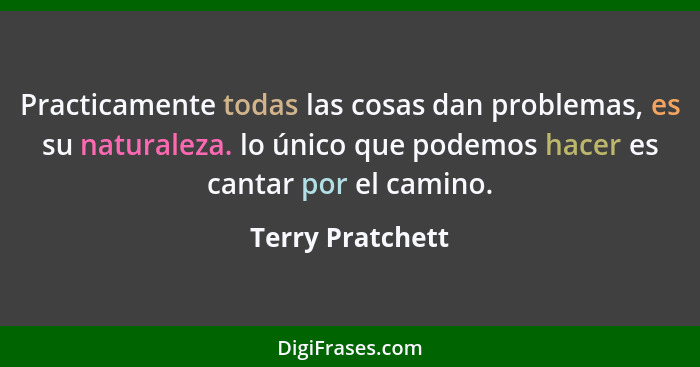 Practicamente todas las cosas dan problemas, es su naturaleza. lo único que podemos hacer es cantar por el camino.... - Terry Pratchett