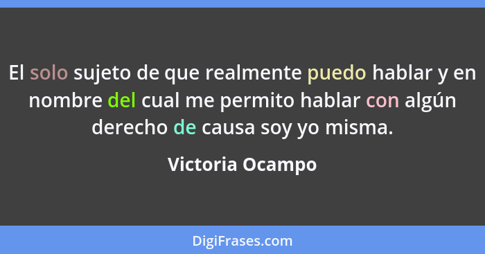 El solo sujeto de que realmente puedo hablar y en nombre del cual me permito hablar con algún derecho de causa soy yo misma.... - Victoria Ocampo