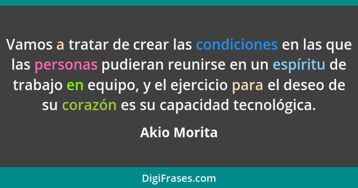 Vamos a tratar de crear las condiciones en las que las personas pudieran reunirse en un espíritu de trabajo en equipo, y el ejercicio pa... - Akio Morita