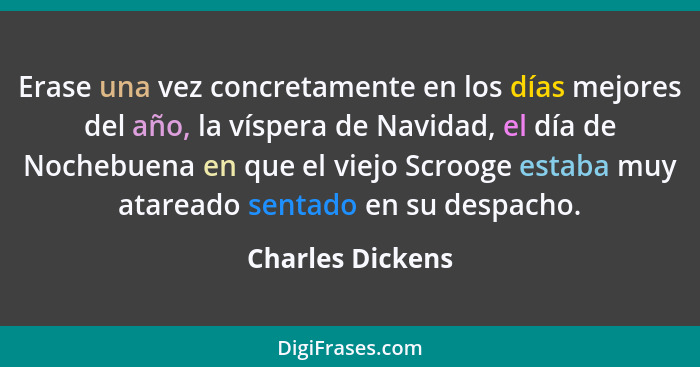 Erase una vez concretamente en los días mejores del año, la víspera de Navidad, el día de Nochebuena en que el viejo Scrooge estaba... - Charles Dickens