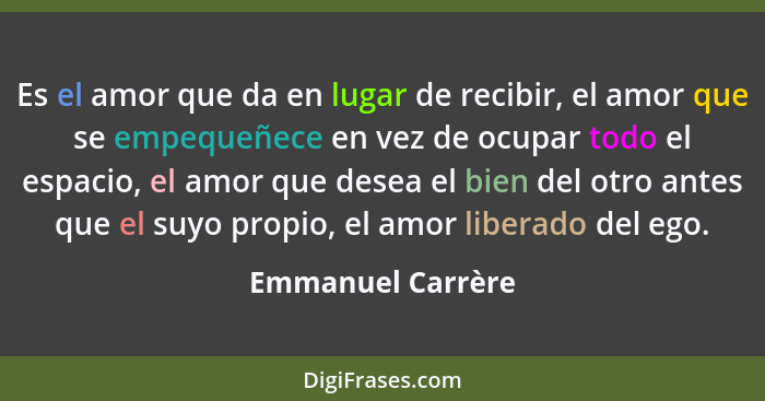 Es el amor que da en lugar de recibir, el amor que se empequeñece en vez de ocupar todo el espacio, el amor que desea el bien del o... - Emmanuel Carrère