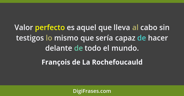 Valor perfecto es aquel que lleva al cabo sin testigos lo mismo que sería capaz de hacer delante de todo el mundo.... - François de La Rochefoucauld