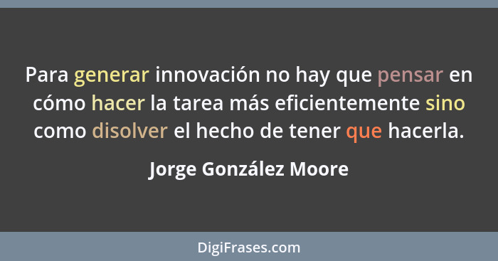Para generar innovación no hay que pensar en cómo hacer la tarea más eficientemente sino como disolver el hecho de tener que ha... - Jorge González Moore