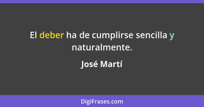 El deber ha de cumplirse sencilla y naturalmente.... - José Martí