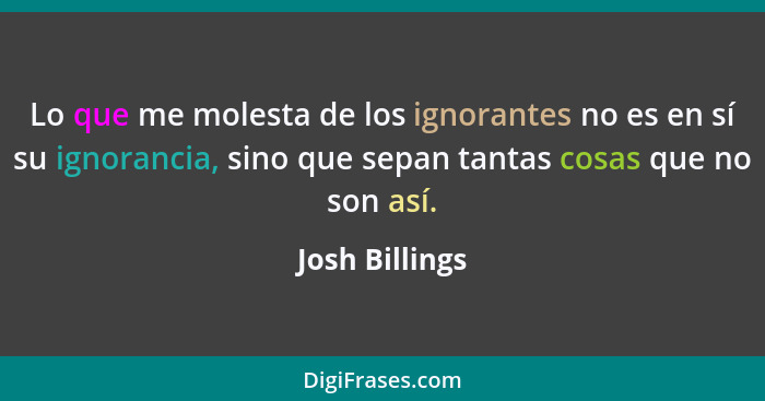 Lo que me molesta de los ignorantes no es en sí su ignorancia, sino que sepan tantas cosas que no son así.... - Josh Billings