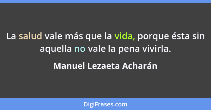 La salud vale más que la vida, porque ésta sin aquella no vale la pena vivirla.... - Manuel Lezaeta Acharán