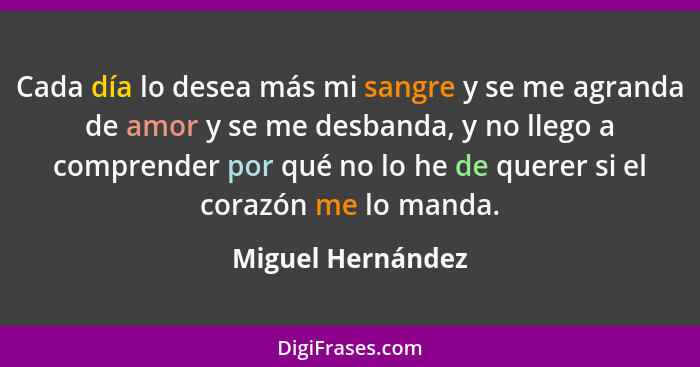 Cada día lo desea más mi sangre y se me agranda de amor y se me desbanda, y no llego a comprender por qué no lo he de querer si el... - Miguel Hernández