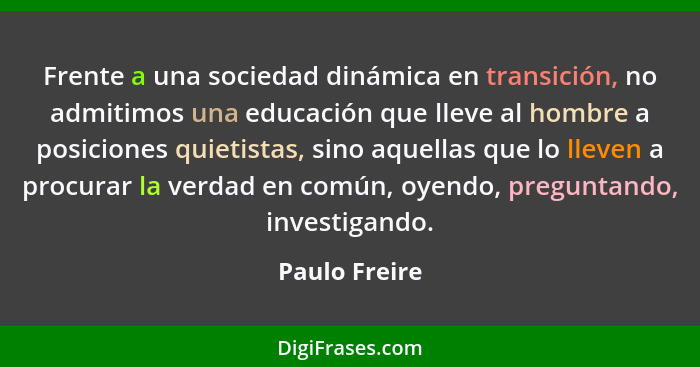Frente a una sociedad dinámica en transición, no admitimos una educación que lleve al hombre a posiciones quietistas, sino aquellas que... - Paulo Freire