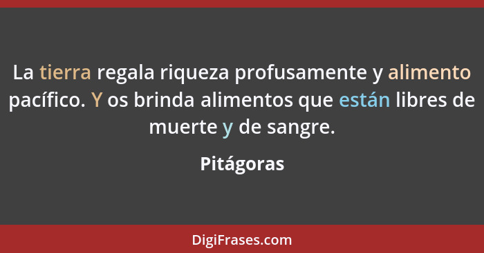 La tierra regala riqueza profusamente y alimento pacífico. Y os brinda alimentos que están libres de muerte y de sangre.... - Pitágoras