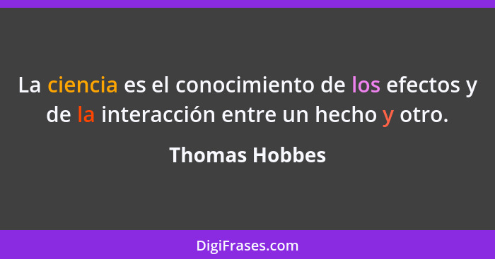 La ciencia es el conocimiento de los efectos y de la interacción entre un hecho y otro.... - Thomas Hobbes