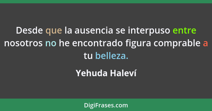 Desde que la ausencia se interpuso entre nosotros no he encontrado figura comprable a tu belleza.... - Yehuda Haleví