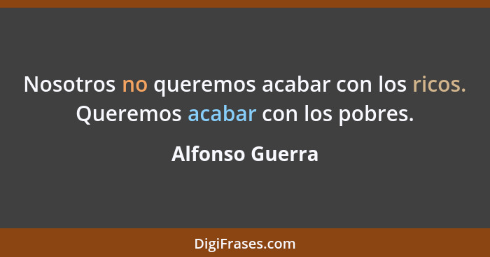 Nosotros no queremos acabar con los ricos. Queremos acabar con los pobres.... - Alfonso Guerra