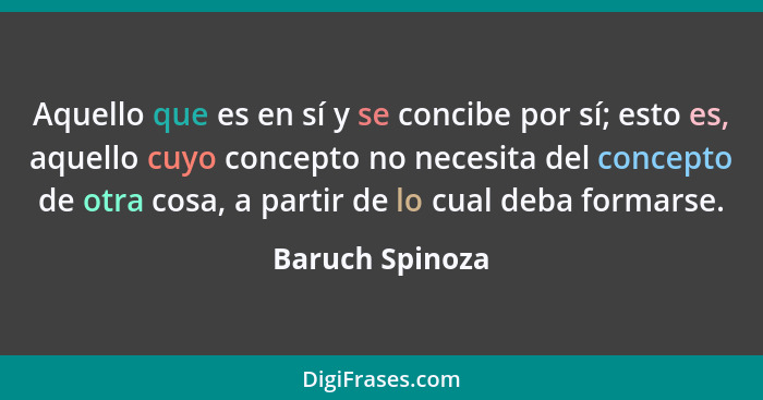 Aquello que es en sí y se concibe por sí; esto es, aquello cuyo concepto no necesita del concepto de otra cosa, a partir de lo cual d... - Baruch Spinoza