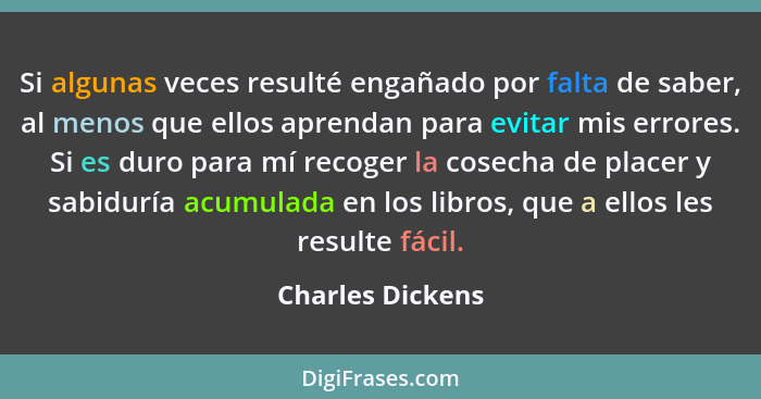 Si algunas veces resulté engañado por falta de saber, al menos que ellos apren­dan para evitar mis errores. Si es duro para mí recog... - Charles Dickens