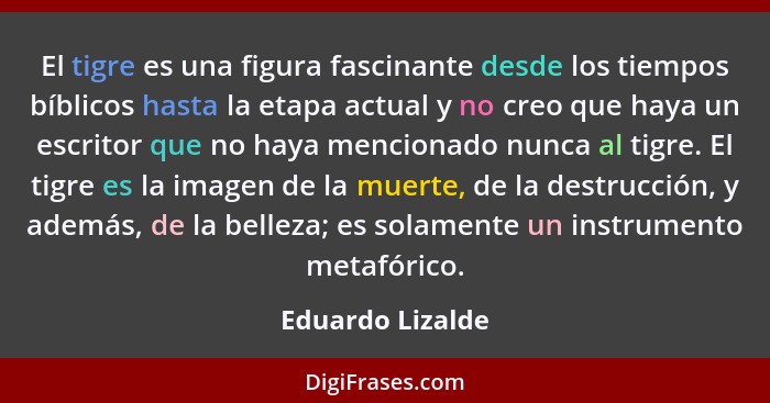 El tigre es una figura fascinante desde los tiempos bíblicos hasta la etapa actual y no creo que haya un escritor que no haya mencio... - Eduardo Lizalde