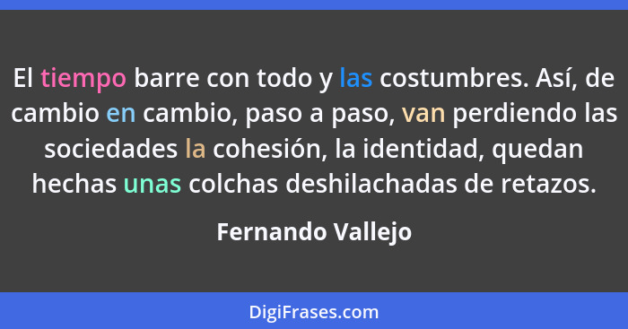 El tiempo barre con todo y las costumbres. Así, de cambio en cambio, paso a paso, van perdiendo las sociedades la cohesión, la iden... - Fernando Vallejo