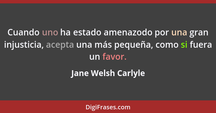 Cuando uno ha estado amenazodo por una gran injusticia, acepta una más pequeña, como si fuera un favor.... - Jane Welsh Carlyle